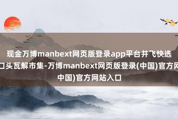 现金万博manbext网页版登录app平台并飞快选拔突出口头瓦解市集-万博manbext网页版登录(中国)官方网站入口