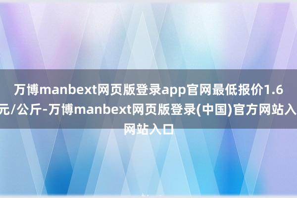 万博manbext网页版登录app官网最低报价1.60元/公斤-万博manbext网页版登录(中国)官方网站入口
