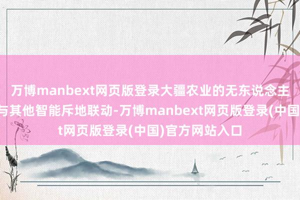 万博manbext网页版登录大疆农业的无东说念主机居品可能会与其他智能斥地联动-万博manbext网页版登录(中国)官方网站入口