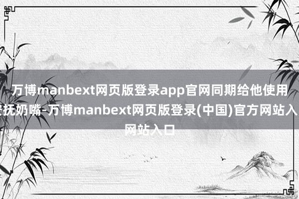 万博manbext网页版登录app官网同期给他使用安抚奶嘴-万博manbext网页版登录(中国)官方网站入口