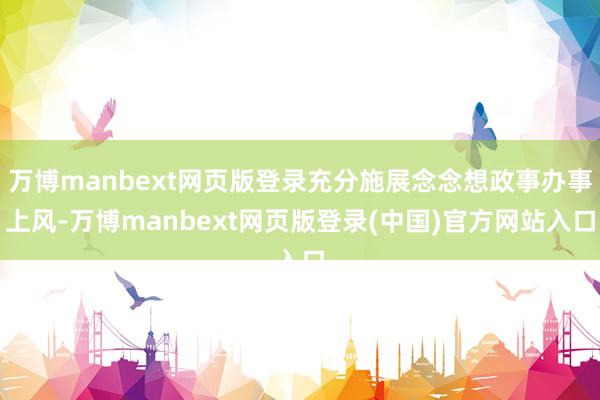 万博manbext网页版登录充分施展念念想政事办事上风-万博manbext网页版登录(中国)官方网站入口