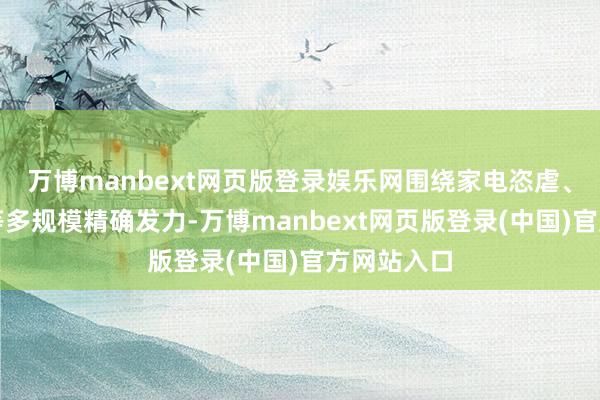 万博manbext网页版登录娱乐网围绕家电恣虐、家装恣虐等多规模精确发力-万博manbext网页版登录(中国)官方网站入口