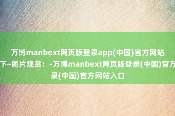 万博manbext网页版登录app(中国)官方网站全部观赏下~图片观赏：-万博manbext网页版登录(中国)官方网站入口