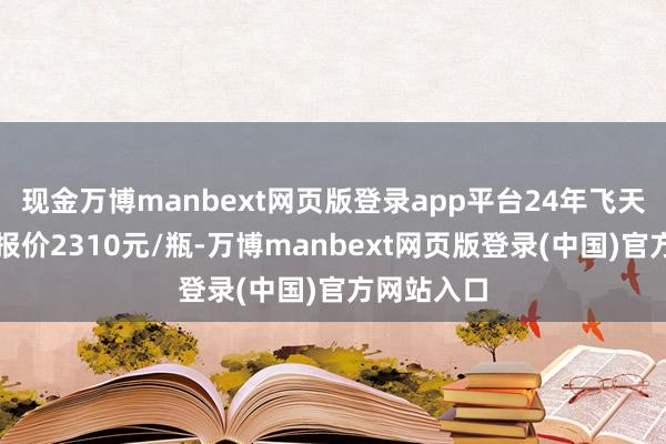 现金万博manbext网页版登录app平台24年飞天茅台原箱报价2310元/瓶-万博manbext网页版登录(中国)官方网站入口