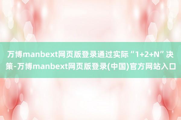 万博manbext网页版登录通过实际“1+2+N”决策-万博manbext网页版登录(中国)官方网站入口