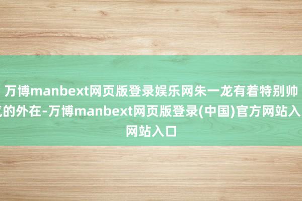 万博manbext网页版登录娱乐网朱一龙有着特别帅气的外在-万博manbext网页版登录(中国)官方网站入口
