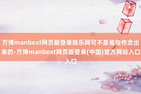 万博manbext网页版登录娱乐网可不是谁能作念出来的-万博manbext网页版登录(中国)官方网站入口