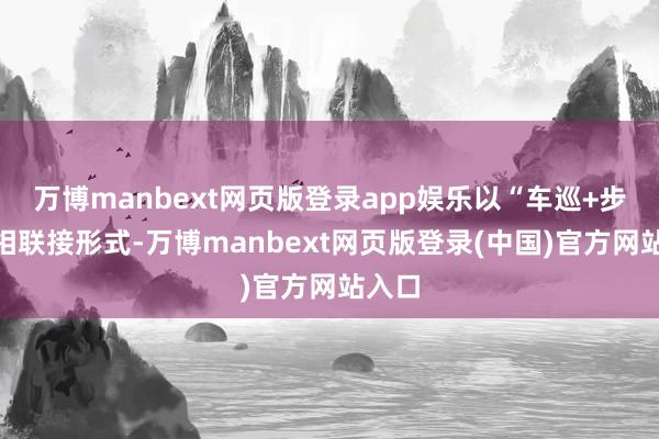 万博manbext网页版登录app娱乐以“车巡+步巡”相联接形式-万博manbext网页版登录(中国)官方网站入口