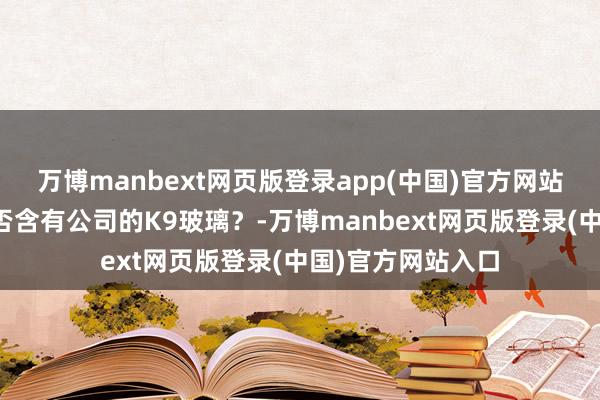 万博manbext网页版登录app(中国)官方网站讨教这些镜片是否含有公司的K9玻璃？-万博manbext网页版登录(中国)官方网站入口