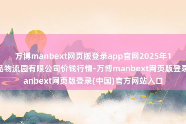万博manbext网页版登录app官网2025年1月6日寿光地利农居品物流园有限公司价钱行情-万博manbext网页版登录(中国)官方网站入口