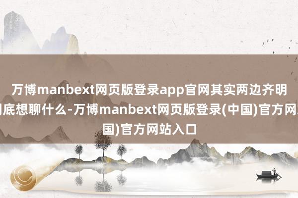 万博manbext网页版登录app官网其实两边齐明晰他到底想聊什么-万博manbext网页版登录(中国)官方网站入口