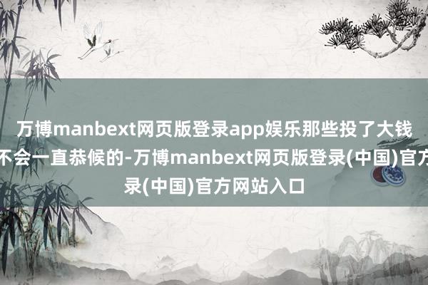 万博manbext网页版登录app娱乐那些投了大钱的东谈主不会一直恭候的-万博manbext网页版登录(中国)官方网站入口