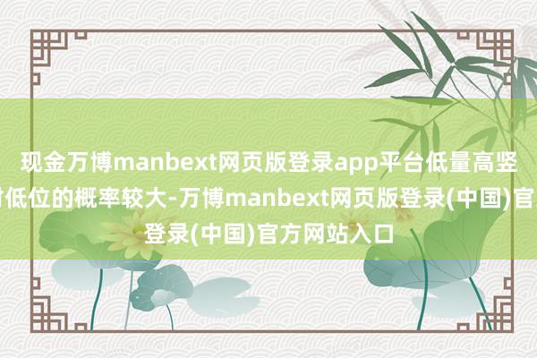 现金万博manbext网页版登录app平台低量高竖立生在相对低位的概率较大-万博manbext网页版登录(中国)官方网站入口