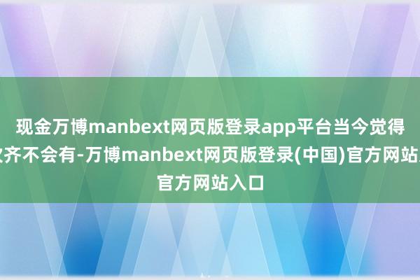 现金万博manbext网页版登录app平台当今觉得一次齐不会有-万博manbext网页版登录(中国)官方网站入口