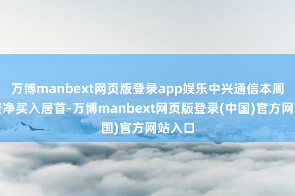 万博manbext网页版登录app娱乐中兴通信本周获融资净买入居首-万博manbext网页版登录(中国)官方网站入口