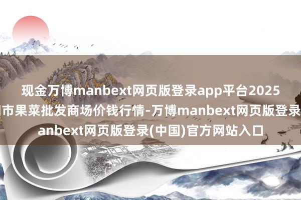 现金万博manbext网页版登录app平台2025年1月13日辽宁向阳市果菜批发商场价钱行情-万博manbext网页版登录(中国)官方网站入口