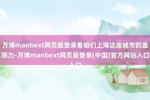 万博manbext网页版登录看咱们上海这座城市的蛊惑力-万博manbext网页版登录(中国)官方网站入口