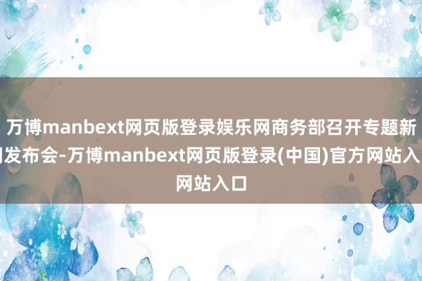 万博manbext网页版登录娱乐网商务部召开专题新闻发布会-万博manbext网页版登录(中国)官方网站入口