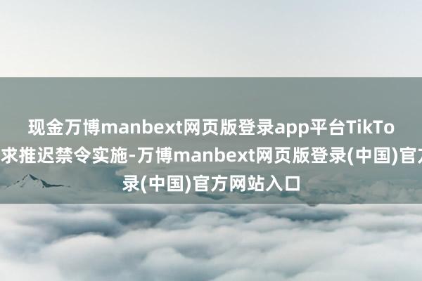 现金万博manbext网页版登录app平台TikTok还不错寻求推迟禁令实施-万博manbext网页版登录(中国)官方网站入口