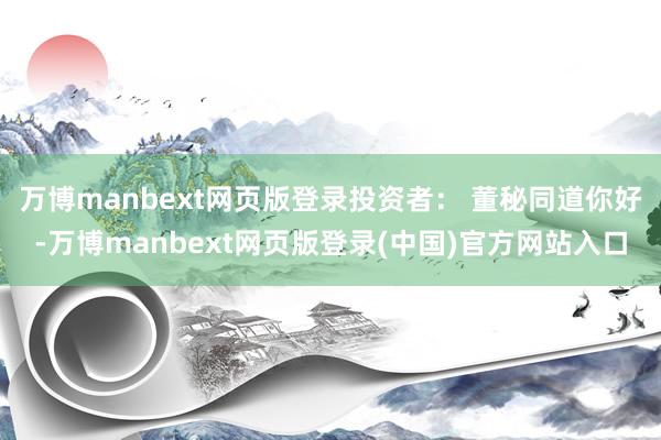 万博manbext网页版登录投资者： 董秘同道你好-万博manbext网页版登录(中国)官方网站入口