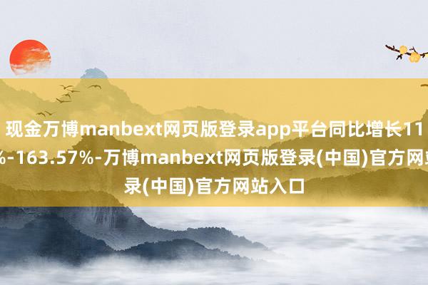 现金万博manbext网页版登录app平台同比增长110.85%-163.57%-万博manbext网页版登录(中国)官方网站入口