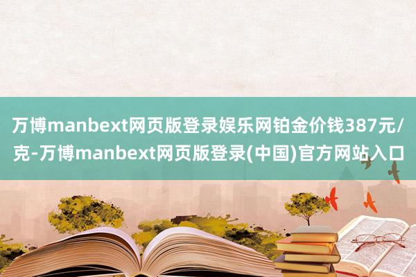 万博manbext网页版登录娱乐网铂金价钱387元/克-万博manbext网页版登录(中国)官方网站入口