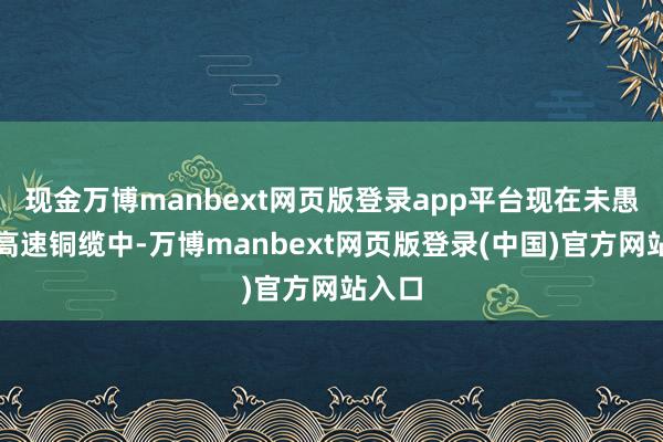 现金万博manbext网页版登录app平台现在未愚弄于高速铜缆中-万博manbext网页版登录(中国)官方网站入口