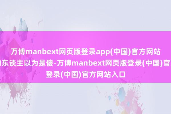 万博manbext网页版登录app(中国)官方网站让不睬解的东谈主以为是傻-万博manbext网页版登录(中国)官方网站入口