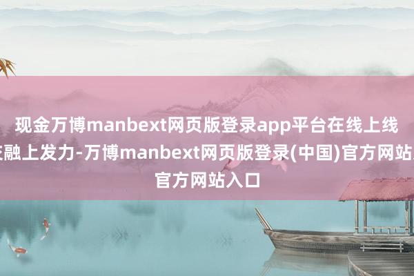 现金万博manbext网页版登录app平台在线上线下交融上发力-万博manbext网页版登录(中国)官方网站入口