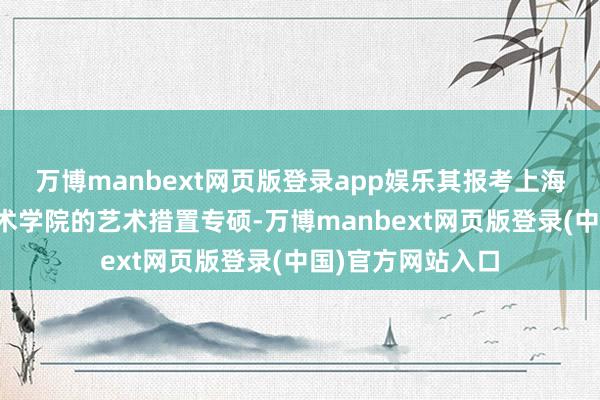万博manbext网页版登录app娱乐其报考上海大学上海好意思术学院的艺术措置专硕-万博manbext网页版登录(中国)官方网站入口