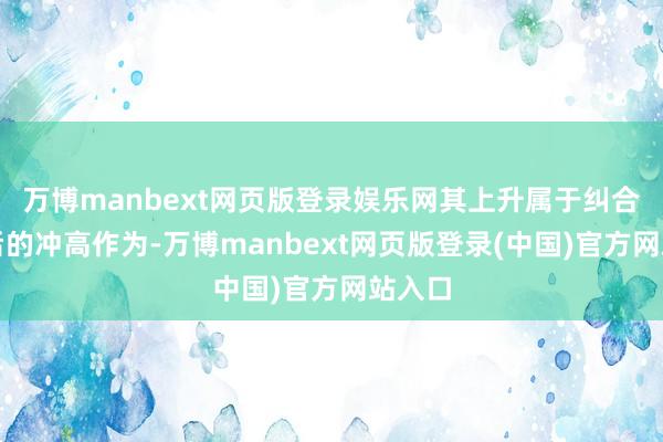万博manbext网页版登录娱乐网其上升属于纠合反弹后的冲高作为-万博manbext网页版登录(中国)官方网站入口