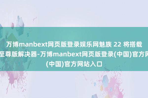 万博manbext网页版登录娱乐网魅族 22 将搭载骁龙 8 至尊版解决器-万博manbext网页版登录(中国)官方网站入口