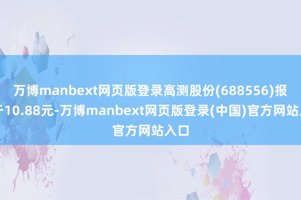 万博manbext网页版登录高测股份(688556)报收于10.88元-万博manbext网页版登录(中国)官方网站入口