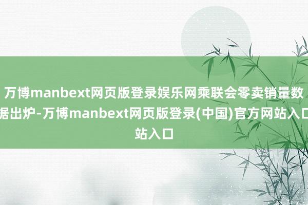 万博manbext网页版登录娱乐网乘联会零卖销量数据出炉-万博manbext网页版登录(中国)官方网站入口