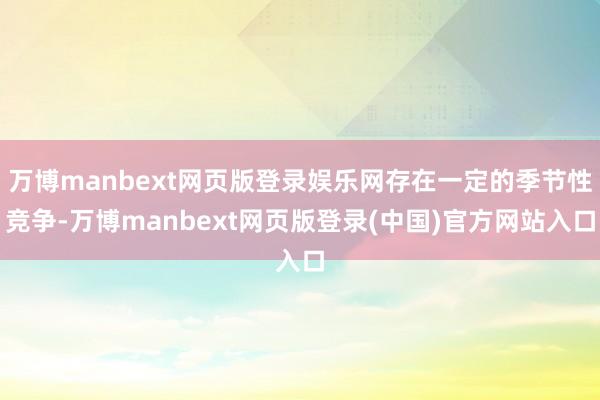 万博manbext网页版登录娱乐网存在一定的季节性竞争-万博manbext网页版登录(中国)官方网站入口