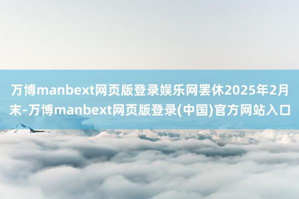 万博manbext网页版登录娱乐网罢休2025年2月末-万博manbext网页版登录(中国)官方网站入口