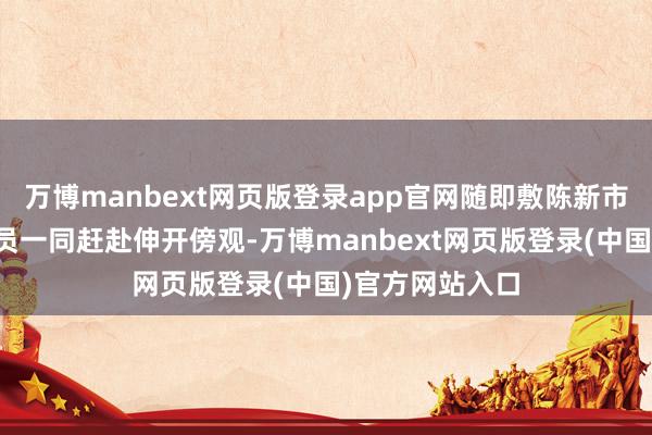 万博manbext网页版登录app官网随即敷陈新市派出所相聚派员一同赶赴伸开傍观-万博manbext网页版登录(中国)官方网站入口