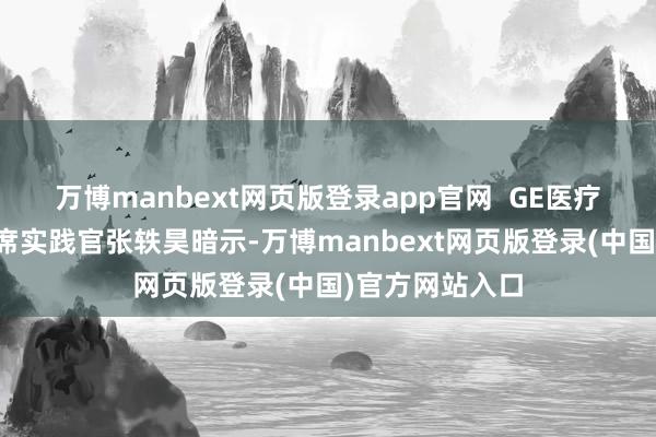 万博manbext网页版登录app官网  GE医疗中国总裁兼首席实践官张轶昊暗示-万博manbext网页版登录(中国)官方网站入口