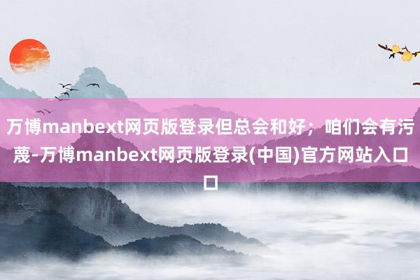 万博manbext网页版登录但总会和好；咱们会有污蔑-万博manbext网页版登录(中国)官方网站入口