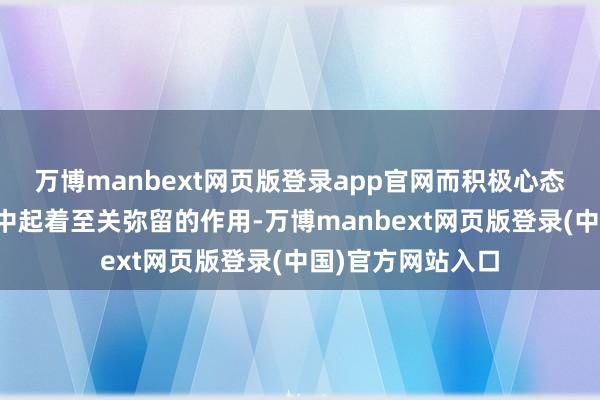 万博manbext网页版登录app官网而积极心态在东谈主际生意中起着至关弥留的作用-万博manbext网页版登录(中国)官方网站入口