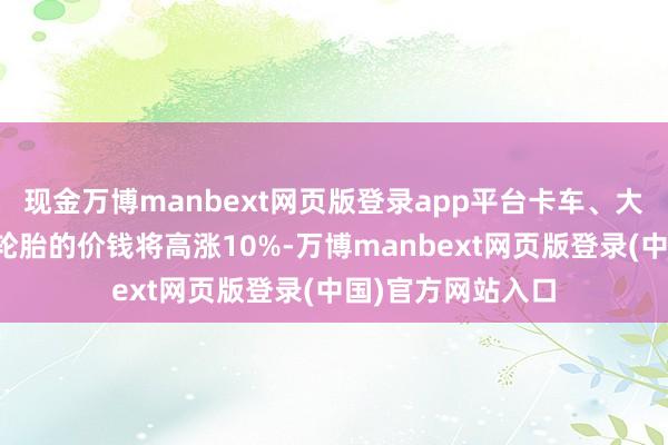 现金万博manbext网页版登录app平台卡车、大家汽车和两轮车轮胎的价钱将高涨10%-万博manbext网页版登录(中国)官方网站入口