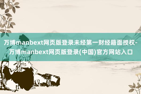 万博manbext网页版登录未经第一财经籍面授权-万博manbext网页版登录(中国)官方网站入口