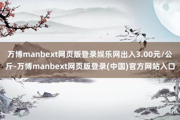 万博manbext网页版登录娱乐网出入3.00元/公斤-万博manbext网页版登录(中国)官方网站入口