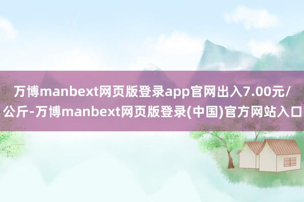 万博manbext网页版登录app官网出入7.00元/公斤-万博manbext网页版登录(中国)官方网站入口