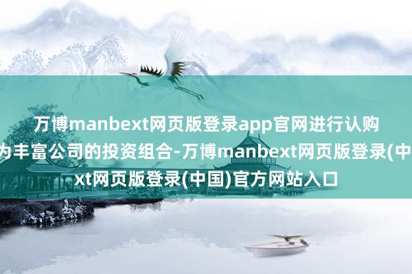 万博manbext网页版登录app官网　　进行认购事项的主要诡计为丰富公司的投资组合-万博manbext网页版登录(中国)官方网站入口