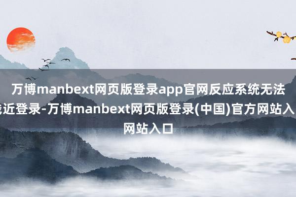 万博manbext网页版登录app官网反应系统无法浅近登录-万博manbext网页版登录(中国)官方网站入口