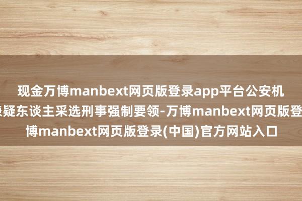 现金万博manbext网页版登录app平台公安机关已照章对多名不法嫌疑东谈主采选刑事强制要领-万博manbext网页版登录(中国)官方网站入口