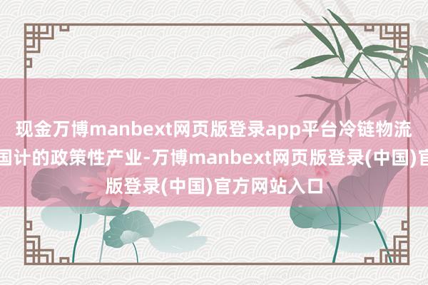 现金万博manbext网页版登录app平台冷链物流是关乎民生国计的政策性产业-万博manbext网页版登录(中国)官方网站入口