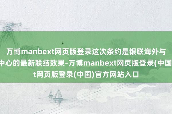 万博manbext网页版登录这次条约是银联海外与中外文化疏导中心的最新联结效果-万博manbext网页版登录(中国)官方网站入口