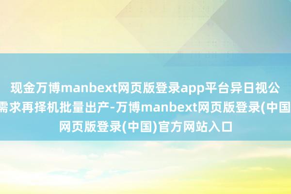 现金万博manbext网页版登录app平台异日视公司发展及市集需求再择机批量出产-万博manbext网页版登录(中国)官方网站入口
